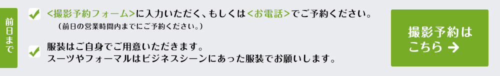 【前日まで】・撮影予約フォームに入力いただく、もしくは<お電話>でご予約ください。・服装はご自身でご用意いただきます。スーツやフォーマルはビジネスシーンにあった服装でお願いします。