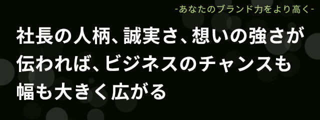 社長の人柄、誠実さ、想いの強さが伝われば、ビジネスのチャンスも幅も大きく広がる